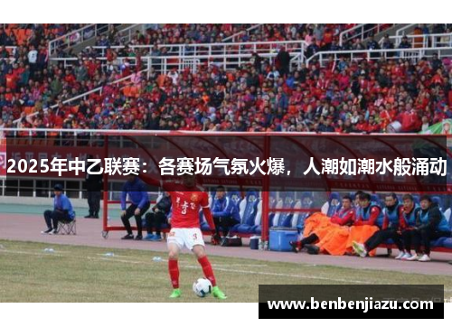 2025年中乙联赛：各赛场气氛火爆，人潮如潮水般涌动